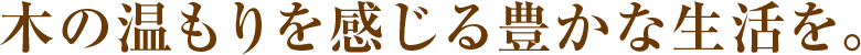 木の温もりを感じる豊かな生活を。